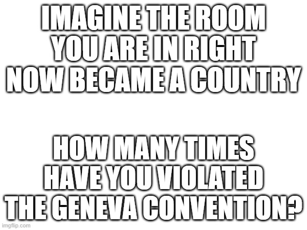 or instead, how lawless is it? | IMAGINE THE ROOM YOU ARE IN RIGHT NOW BECAME A COUNTRY; HOW MANY TIMES HAVE YOU VIOLATED THE GENEVA CONVENTION? | made w/ Imgflip meme maker