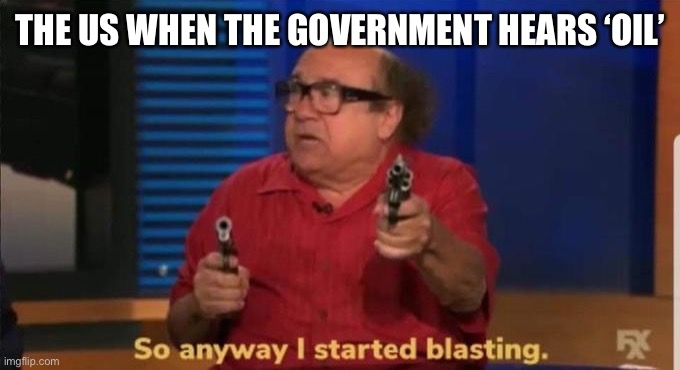 Started blasting | THE US WHEN THE GOVERNMENT HEARS ‘OIL’ | image tagged in started blasting | made w/ Imgflip meme maker