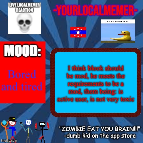 -YourLocalMemer- Announcement 2.0 | I think blook should be mod, he meets the requirements to be a mod, them being: is active user, is not very toxic; Bored and tired | image tagged in -yourlocalmemer- announcement 2 0 | made w/ Imgflip meme maker