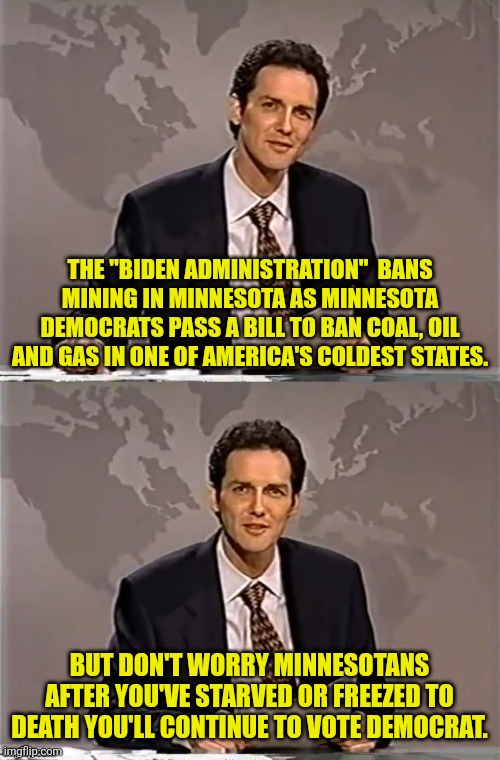No Coal,Oil or Gas for Minnesota and less jobs to. | THE "BIDEN ADMINISTRATION"  BANS MINING IN MINNESOTA AS MINNESOTA DEMOCRATS PASS A BILL TO BAN COAL, OIL AND GAS IN ONE OF AMERICA'S COLDEST STATES. BUT DON'T WORRY MINNESOTANS AFTER YOU'VE STARVED OR FREEZED TO DEATH YOU'LL CONTINUE TO VOTE DEMOCRAT. | image tagged in weekend update with norm,minnesota,joe biden,democrats,climate change | made w/ Imgflip meme maker