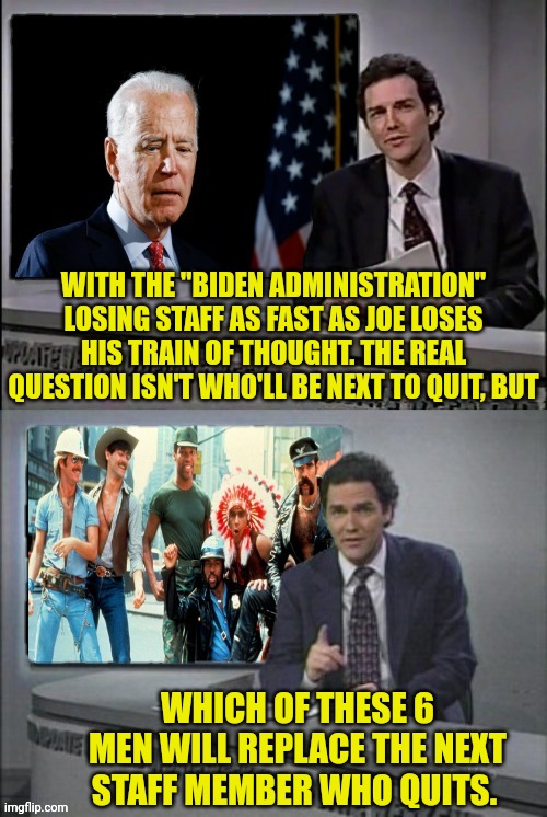 The joe biden Village People Staff | WITH THE "BIDEN ADMINISTRATION" LOSING STAFF AS FAST AS JOE LOSES HIS TRAIN OF THOUGHT. THE REAL QUESTION ISN'T WHO'LL BE NEXT TO QUIT, BUT; WHICH OF THESE 6 MEN WILL REPLACE THE NEXT STAFF MEMBER WHO QUITS. | image tagged in weekend update with norm,village people,joe biden | made w/ Imgflip meme maker