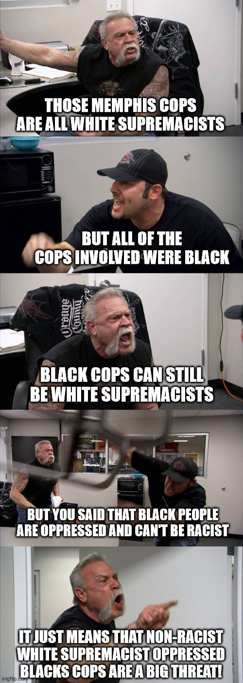 American Chopper Argument | THOSE MEMPHIS COPS ARE ALL WHITE SUPREMACISTS; BUT ALL OF THE COPS INVOLVED WERE BLACK; BLACK COPS CAN STILL BE WHITE SUPREMACISTS; BUT YOU SAID THAT BLACK PEOPLE ARE OPPRESSED AND CAN'T BE RACIST; IT JUST MEANS THAT NON-RACIST WHITE SUPREMACIST OPPRESSED BLACKS COPS ARE A BIG THREAT! | image tagged in memes,american chopper argument | made w/ Imgflip meme maker