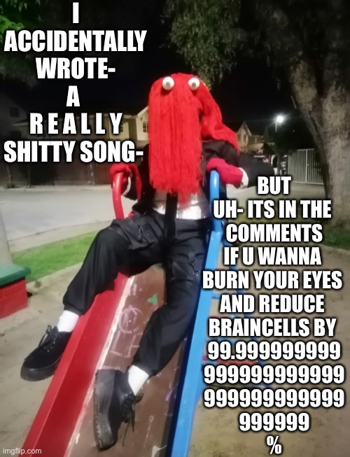 Red guy chillin on a slide | I ACCIDENTALLY WROTE-
A 
R E A L L Y SHITTY SONG-; BUT UH- ITS IN THE 
COMMENTS IF U WANNA 
BURN YOUR EYES 
AND REDUCE 
BRAINCELLS BY 
99.999999999
999999999999
999999999999
999999
% | made w/ Imgflip meme maker