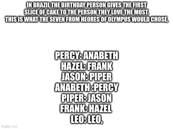 Blank White Template | IN BRAZIL THE BIRTHDAY PERSON GIVES THE FIRST SLICE OF CAKE TO THE PERSON THEY LOVE THE MOST. THIS IS WHAT THE SEVEN FROM HEORES OF OLYMPUS WOULD CHOSE, PERCY: ANABETH
HAZEL: FRANK
JASON: PIPER
ANABETH :PERCY
PIPER: JASON
FRANK: HAZEL 
LEO: LEO, | image tagged in blank white template | made w/ Imgflip meme maker