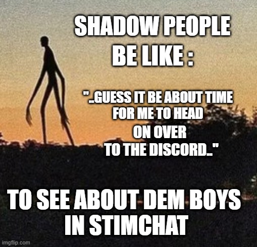 shadow peeps comin to discord | SHADOW PEOPLE; BE LIKE :; "..GUESS IT BE ABOUT TIME 
FOR ME TO HEAD; ON OVER 
TO THE DISCORD.."; TO SEE ABOUT DEM BOYS 
IN STIMCHAT | image tagged in shadowpeeps | made w/ Imgflip meme maker