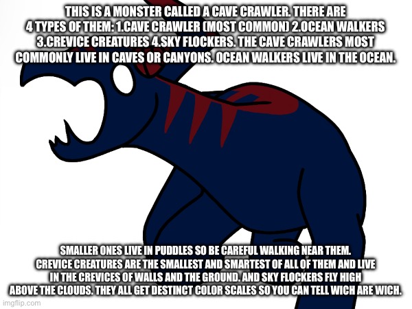 I used cave crawler still lol | THIS IS A MONSTER CALLED A CAVE CRAWLER. THERE ARE 4 TYPES OF THEM: 1.CAVE CRAWLER (MOST COMMON) 2.OCEAN WALKERS 3.CREVICE CREATURES 4.SKY FLOCKERS. THE CAVE CRAWLERS MOST COMMONLY LIVE IN CAVES OR CANYONS. OCEAN WALKERS LIVE IN THE OCEAN. SMALLER ONES LIVE IN PUDDLES SO BE CAREFUL WALKING NEAR THEM. CREVICE CREATURES ARE THE SMALLEST AND SMARTEST OF ALL OF THEM AND LIVE IN THE CREVICES OF WALLS AND THE GROUND. AND SKY FLOCKERS FLY HIGH ABOVE THE CLOUDS. THEY ALL GET DESTINCT COLOR SCALES SO YOU CAN TELL WICH ARE WICH. | image tagged in drawing | made w/ Imgflip meme maker