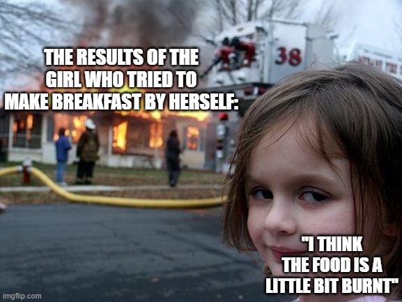 cooking noobies | THE RESULTS OF THE GIRL WHO TRIED TO MAKE BREAKFAST BY HERSELF:; "I THINK THE FOOD IS A LITTLE BIT BURNT" | image tagged in memes,disaster girl | made w/ Imgflip meme maker