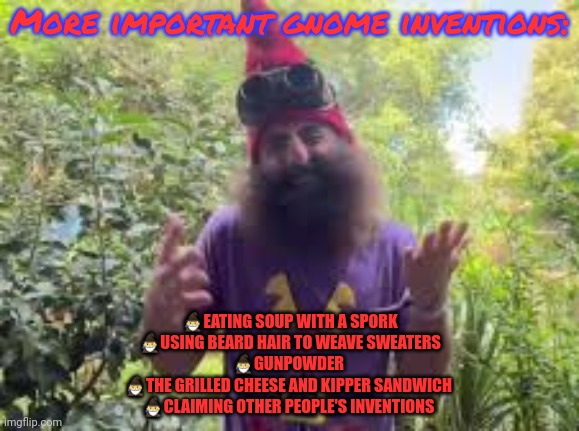 Stop it. Get some help | More important gnome inventions:; 🧙‍♂️EATING SOUP WITH A SPORK
🧙‍♂️USING BEARD HAIR TO WEAVE SWEATERS
🧙‍♂️GUNPOWDER 
🧙‍♂️THE GRILLED CHEESE AND KIPPER SANDWICH 
🧙‍♂️CLAIMING OTHER PEOPLE'S INVENTIONS | image tagged in respect,glorious,gnome,culture | made w/ Imgflip meme maker
