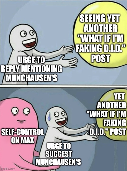 seeing yet another "what if I'm faking D.I.D." post and resisting the urge to suggest Munchausen's | SEEING YET 
ANOTHER
"WHAT IF I'M
FAKING D.I.D."
POST; URGE TO REPLY MENTIONING MUNCHAUSEN'S; YET 
ANOTHER
"WHAT IF I'M
FAKING
D.I.D." POST; SELF-CONTROL ON MAX; URGE TO SUGGEST MUNCHAUSEN'S | image tagged in memes,running away balloon,dissociative identity disorder,osdd,munchausen's,faking | made w/ Imgflip meme maker
