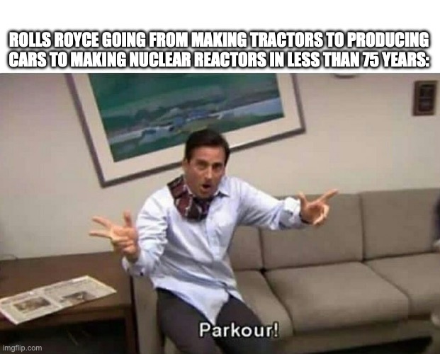 Parkour | ROLLS ROYCE GOING FROM MAKING TRACTORS TO PRODUCING CARS TO MAKING NUCLEAR REACTORS IN LESS THAN 75 YEARS: | image tagged in parkour | made w/ Imgflip meme maker