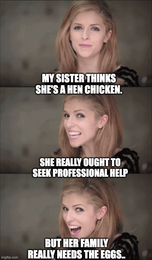 Eggs | MY SISTER THINKS SHE'S A HEN CHICKEN. SHE REALLY OUGHT TO SEEK PROFESSIONAL HELP; BUT HER FAMILY REALLY NEEDS THE EGGS.. | image tagged in bad pun anna 2 | made w/ Imgflip meme maker