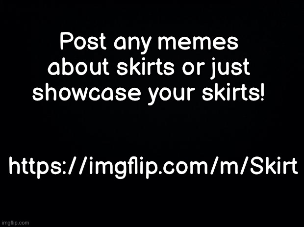 s k i r t s | Post any memes about skirts or just showcase your skirts! https://imgflip.com/m/Skirt | image tagged in black background | made w/ Imgflip meme maker