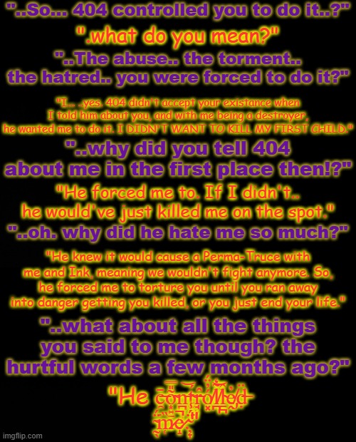 This is a convo between PJ and Error if you couldn't tell by the colors | "..So... 404 controlled you to do it..?"; ".what do you mean?"; "..The abuse.. the torment.. the hatred.. you were forced to do it?"; "I... ..yes. 404 didn't accept your existance when I told him about you, and with me being a destroyer, he wanted me to do it. I DIDN'T WANT TO KILL MY FIRST CHILD."; "..why did you tell 404 about me in the first place then!?"; "He forced me to. If I didn't.. he would've just killed me on the spot."; "..oh. why did he hate me so much?"; "He knew it would cause a Perma-Truce with me and Ink, meaning we wouldn't fight anymore. So, he forced me to torture you until you ran away into danger getting you killed, or you just end your life."; "..what about all the things you said to me though? the hurtful words a few months ago?"; "He c̶̯̄õ̴͙͍̠̎̿n̵̪̥̩͝t̴̮̯́r̵̘̙̂ó̸͓̓̈́l̸̪̃̒͝l̴̠̪̂ḙ̸̡̓ḍ̶̈ ̴̰̖̈́͘m̷̜̏e̷̝̚.̴̦̞̈́̾͘" | made w/ Imgflip meme maker
