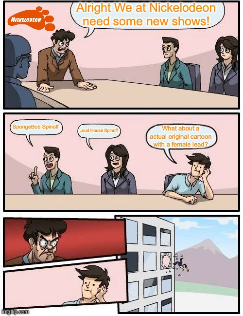 Boardroom Meeting Suggestion Meme | Alright We at Nickelodeon need some new shows! SpongeBob Spinoff; Loud House Spinoff; What about a actual original cartoon with a female lead? | image tagged in memes,boardroom meeting suggestion | made w/ Imgflip meme maker