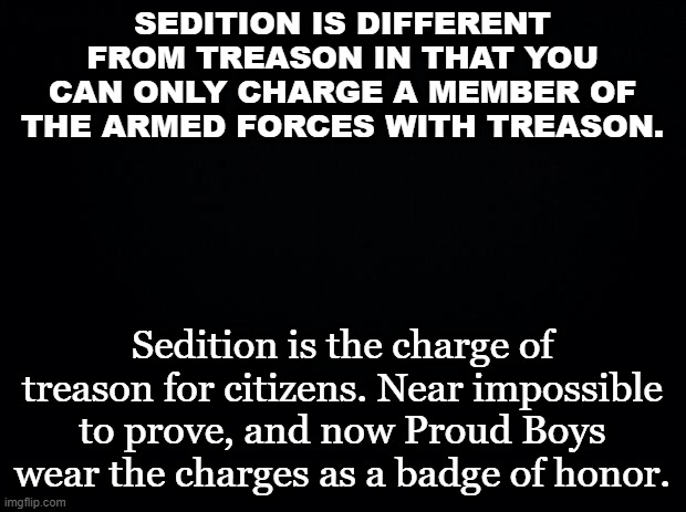 Black background | SEDITION IS DIFFERENT FROM TREASON IN THAT YOU CAN ONLY CHARGE A MEMBER OF THE ARMED FORCES WITH TREASON. Sedition is the charge of treason for citizens. Near impossible to prove, and now Proud Boys wear the charges as a badge of honor. | image tagged in black background | made w/ Imgflip meme maker