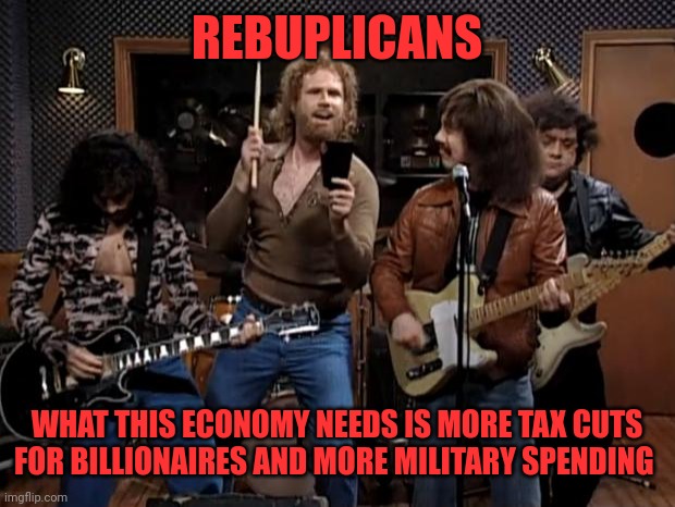 More of the same old Republican solutions that DON'T work | REBUPLICANS; WHAT THIS ECONOMY NEEDS IS MORE TAX CUTS FOR BILLIONAIRES AND MORE MILITARY SPENDING | image tagged in more cowbell | made w/ Imgflip meme maker