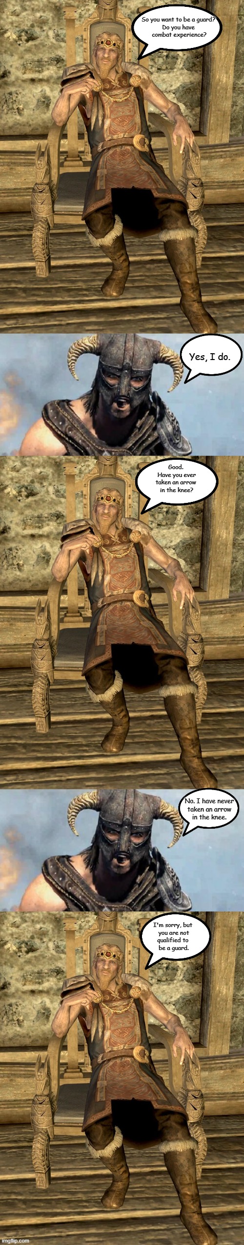Jarl Balgruff Interviews a Guard Candidate | So you want to be a guard?
Do you have
 combat experience? Yes, I do. Good. 
Have you ever
taken an arrow 
in the knee? No. I have never
taken an arrow
in the knee. I'm sorry, but 
you are not
qualified to 
be a guard. | image tagged in jarl balgruuf,skyrim,memes | made w/ Imgflip meme maker