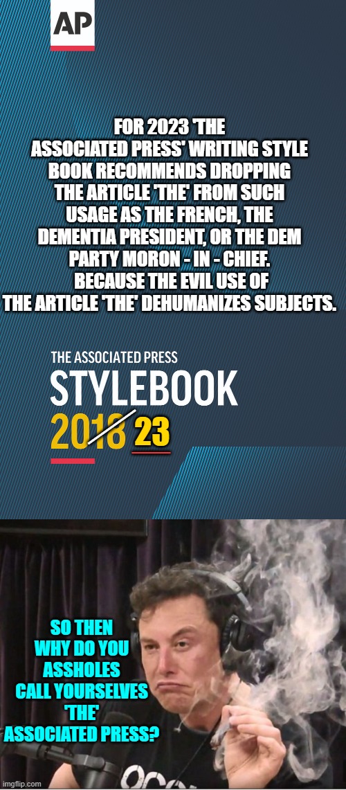 Yes . . . why is that 'THE' Associated Press? | FOR 2023 'THE ASSOCIATED PRESS' WRITING STYLE BOOK RECOMMENDS DROPPING THE ARTICLE 'THE' FROM SUCH USAGE AS THE FRENCH, THE DEMENTIA PRESIDENT, OR THE DEM PARTY MORON - IN - CHIEF.  BECAUSE THE EVIL USE OF THE ARTICLE 'THE' DEHUMANIZES SUBJECTS. 23; ___; __; SO THEN WHY DO YOU ASSHOLES CALL YOURSELVES 'THE' ASSOCIATED PRESS? | image tagged in truth | made w/ Imgflip meme maker