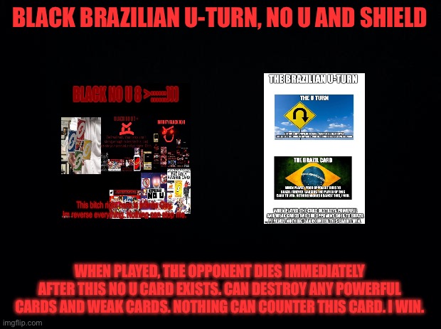 Black Brazilian U-Turn, No u, and shield | BLACK BRAZILIAN U-TURN, NO U AND SHIELD; WHEN PLAYED, THE OPPONENT DIES IMMEDIATELY AFTER THIS NO U CARD EXISTS. CAN DESTROY ANY POWERFUL CARDS AND WEAK CARDS. NOTHING CAN COUNTER THIS CARD. I WIN. | image tagged in black background | made w/ Imgflip meme maker