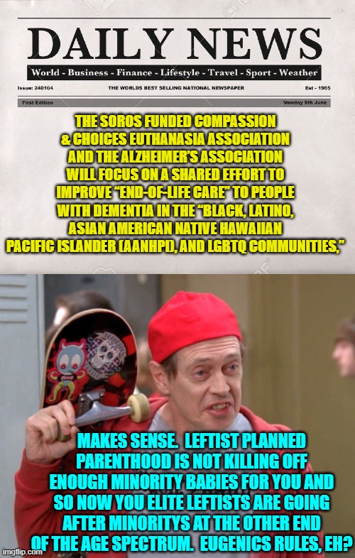 Yep . . . leftist elites really are doing this with the backing of socialist George Soros. | THE SOROS FUNDED COMPASSION & CHOICES EUTHANASIA ASSOCIATION AND THE ALZHEIMER’S ASSOCIATION WILL FOCUS ON A SHARED EFFORT TO IMPROVE “END-OF-LIFE CARE” TO PEOPLE WITH DEMENTIA IN THE “BLACK, LATINO, ASIAN AMERICAN NATIVE HAWAIIAN PACIFIC ISLANDER (AANHPI), AND LGBTQ COMMUNITIES,”; MAKES SENSE.  LEFTIST PLANNED PARENTHOOD IS NOT KILLING OFF ENOUGH MINORITY BABIES FOR YOU AND SO NOW YOU ELITE LEFTISTS ARE GOING AFTER MINORITYS AT THE OTHER END OF THE AGE SPECTRUM.  EUGENICS RULES, EH? | image tagged in newspaper | made w/ Imgflip meme maker