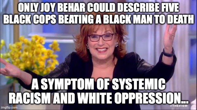 Tyre Nichols | ONLY JOY BEHAR COULD DESCRIBE FIVE BLACK COPS BEATING A BLACK MAN TO DEATH; A SYMPTOM OF SYSTEMIC RACISM AND WHITE OPPRESSION... | image tagged in joy behar,tyre nichols bodycam,tyre nichols | made w/ Imgflip meme maker