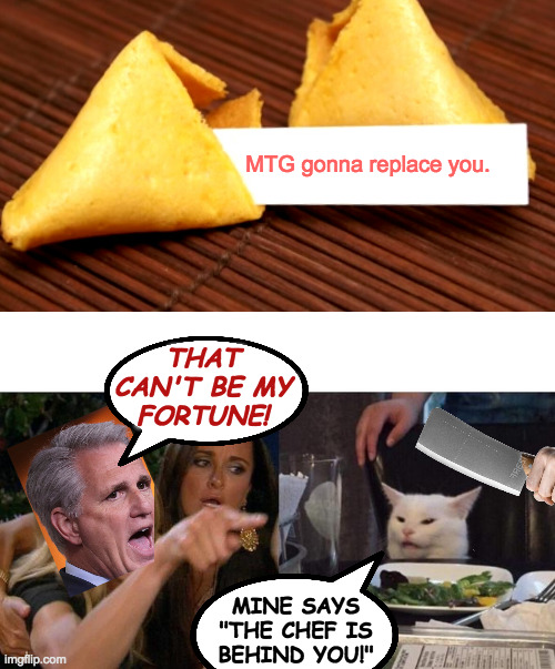Bad fortunes. | MTG gonna replace you. THAT
CAN'T BE MY
FORTUNE! MINE SAYS
"THE CHEF IS
BEHIND YOU!" | image tagged in fortune cookie,memes,woman yelling at cat,kevin mccarthy,chinese | made w/ Imgflip meme maker