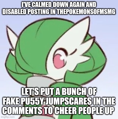 Or not.. idk | I'VE CALMED DOWN AGAIN AND DISABLED POSTING IN THEPOKEMONSOFMSMG; LET'S PUT A BUNCH OF FAKE PU55Y JUMPSCARES IN THE COMMENTS TO CHEER PEOPLE UP | image tagged in gardevoir sipping tea | made w/ Imgflip meme maker