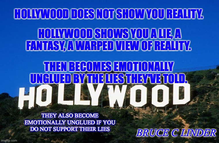 Hollywood | HOLLYWOOD DOES NOT SHOW YOU REALITY. HOLLYWOOD SHOWS YOU A LIE, A FANTASY, A WARPED VIEW OF REALITY. THEN BECOMES EMOTIONALLY UNGLUED BY THE LIES THEY'VE TOLD. THEY ALSO BECOME EMOTIONALLY UNGLUED IF YOU DO NOT SUPPORT THEIR LIES; BRUCE C LINDER | image tagged in humor,hollywood,fantasy,outrage | made w/ Imgflip meme maker