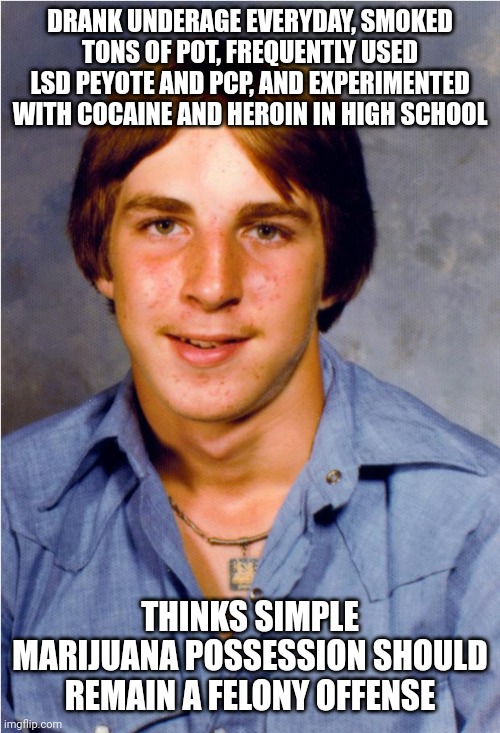 Old Economy Steve | DRANK UNDERAGE EVERYDAY, SMOKED TONS OF POT, FREQUENTLY USED LSD PEYOTE AND PCP, AND EXPERIMENTED WITH COCAINE AND HEROIN IN HIGH SCHOOL; THINKS SIMPLE MARIJUANA POSSESSION SHOULD REMAIN A FELONY OFFENSE | image tagged in old economy steve | made w/ Imgflip meme maker