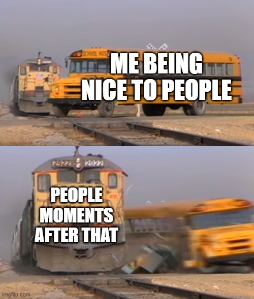 A train hitting a school bus | ME BEING NICE TO PEOPLE; PEOPLE MOMENTS AFTER THAT | image tagged in a train hitting a school bus | made w/ Imgflip meme maker