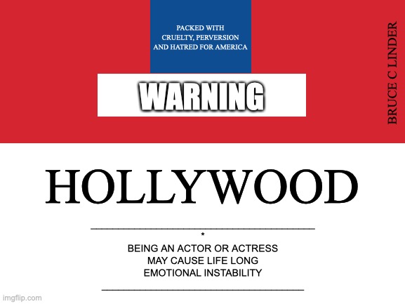 Hollywood | PACKED WITH CRUELTY, PERVERSION AND HATRED FOR AMERICA; BRUCE C LINDER; WARNING; HOLLYWOOD; _________________________________________
*
BEING AN ACTOR OR ACTRESS
MAY CAUSE LIFE LONG
EMOTIONAL INSTABILITY
_____________________________________ | image tagged in warning label,hollywood,emotional instability | made w/ Imgflip meme maker