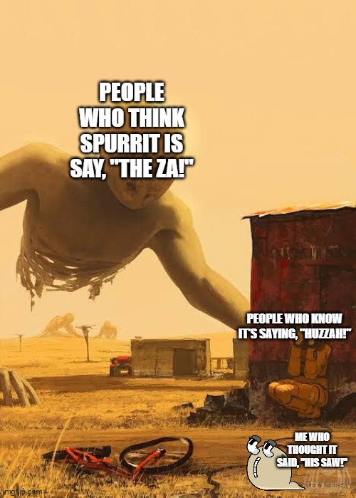 Come on people, jeeesse. | PEOPLE WHO THINK SPURRIT IS SAY, "THE ZA!"; PEOPLE WHO KNOW IT'S SAYING, "HUZZAH!"; ME WHO THOUGHT IT SAID, "HIS SAW!" | image tagged in scp-093,my singing monsters,spurrit,msm,alphabet lore q | made w/ Imgflip meme maker