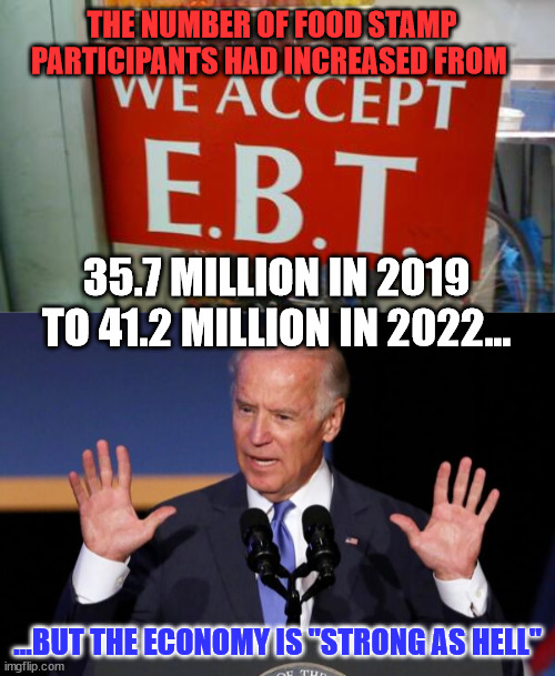 "The Biden Administration is using the cover of the pandemic to expand the entitlement state beyond what Congress authorized." |  THE NUMBER OF FOOD STAMP PARTICIPANTS HAD INCREASED FROM; 35.7 MILLION IN 2019 TO 41.2 MILLION IN 2022... ...BUT THE ECONOMY IS "STRONG AS HELL" | image tagged in government corruption | made w/ Imgflip meme maker