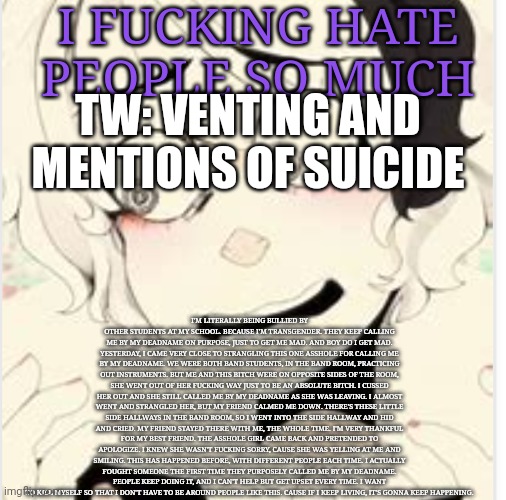 I hate living | I FUCKING HATE PEOPLE SO MUCH; TW: VENTING AND MENTIONS OF SUICIDE; I'M LITERALLY BEING BULLIED BY OTHER STUDENTS AT MY SCHOOL. BECAUSE I'M TRANSGENDER. THEY KEEP CALLING ME BY MY DEADNAME ON PURPOSE, JUST TO GET ME MAD. AND BOY DO I GET MAD. YESTERDAY, I CAME VERY CLOSE TO STRANGLING THIS ONE ASSHOLE FOR CALLING ME BY MY DEADNAME. WE WERE BOTH BAND STUDENTS, IN THE BAND ROOM, PRACTICING OUT INSTRUMENTS. BUT ME AND THIS BITCH WERE ON OPPOSITE SIDES OF THE ROOM, SHE WENT OUT OF HER FUCKING WAY JUST TO BE AN ABSOLUTE BITCH. I CUSSED HER OUT AND SHE STILL CALLED ME BY MY DEADNAME AS SHE WAS LEAVING. I ALMOST WENT AND STRANGLED HER, BUT MY FRIEND CALMED ME DOWN. THERE'S THESE LITTLE SIDE HALLWAYS IN THE BAND ROOM, SO I WENT INTO THE SIDE HALLWAY AND HID AND CRIED. MY FRIEND STAYED THERE WITH ME, THE WHOLE TIME. I'M VERY THANKFUL FOR MY BEST FRIEND. THE ASSHOLE GIRL CAME BACK AND PRETENDED TO APOLOGIZE. I KNEW SHE WASN'T FUCKING SORRY, CAUSE SHE WAS YELLING AT ME AND SMILING. THIS HAS HAPPENED BEFORE, WITH DIFFERENT PEOPLE EACH TIME. I ACTUALLY FOUGHT SOMEONE THE FIRST TIME THEY PURPOSELY CALLED ME BY MY DEADNAME. PEOPLE KEEP DOING IT, AND I CAN'T HELP BUT GET UPSET EVERY TIME. I WANT TO KILL MYSELF SO THAT I DON'T HAVE TO BE AROUND PEOPLE LIKE THIS. CAUSE IF I KEEP LIVING, IT'S GONNA KEEP HAPPENING. | made w/ Imgflip meme maker