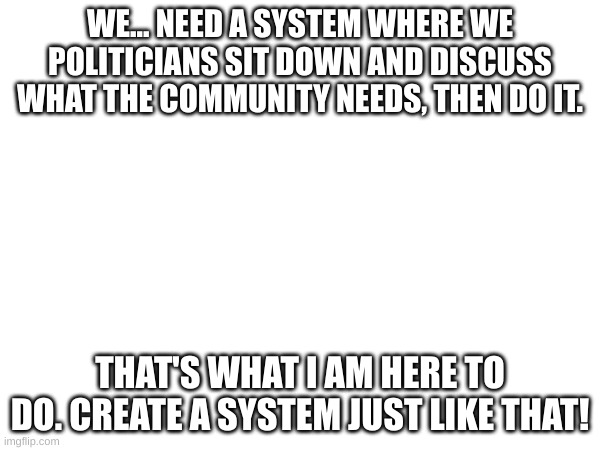 WE... NEED A SYSTEM WHERE WE POLITICIANS SIT DOWN AND DISCUSS WHAT THE COMMUNITY NEEDS, THEN DO IT. THAT'S WHAT I AM HERE TO DO. CREATE A SYSTEM JUST LIKE THAT! | made w/ Imgflip meme maker