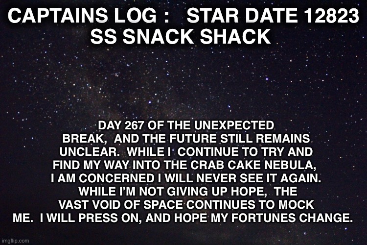 DAY 267 OF THE UNEXPECTED BREAK,  AND THE FUTURE STILL REMAINS UNCLEAR.  WHILE I  CONTINUE TO TRY AND FIND MY WAY INTO THE CRAB CAKE NEBULA,  I AM CONCERNED I WILL NEVER SEE IT AGAIN.  WHILE I’M NOT GIVING UP HOPE,  THE VAST VOID OF SPACE CONTINUES TO MOCK ME.  I WILL PRESS ON, AND HOPE MY FORTUNES CHANGE. CAPTAINS LOG :   STAR DATE 12823
SS SNACK SHACK | made w/ Imgflip meme maker