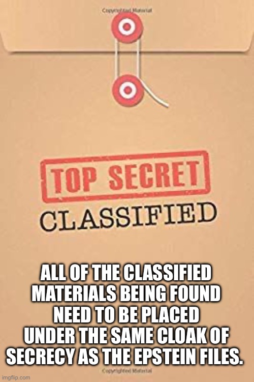 Better than top secret | ALL OF THE CLASSIFIED MATERIALS BEING FOUND NEED TO BE PLACED UNDER THE SAME CLOAK OF SECRECY AS THE EPSTEIN FILES. | image tagged in classified top secret file,epstein,top secret,joe biden,hilary,donald trump | made w/ Imgflip meme maker