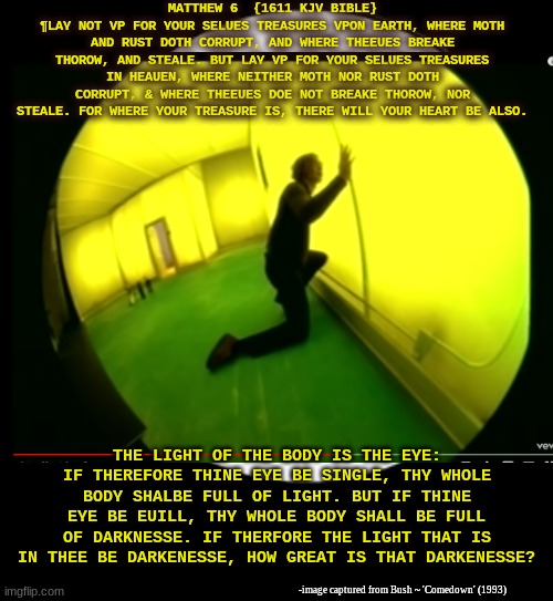 Jesus make crazy Bush song lose and get again | MATTHEW 6  {1611 KJV BIBLE}
¶LAY NOT VP FOR YOUR SELUES TREASURES VPON EARTH, WHERE MOTH AND RUST DOTH CORRUPT, AND WHERE THEEUES BREAKE THOROW, AND STEALE. BUT LAY VP FOR YOUR SELUES TREASURES IN HEAUEN, WHERE NEITHER MOTH NOR RUST DOTH CORRUPT, & WHERE THEEUES DOE NOT BREAKE THOROW, NOR STEALE. FOR WHERE YOUR TREASURE IS, THERE WILL YOUR HEART BE ALSO. THE LIGHT OF THE BODY IS THE EYE: IF THEREFORE THINE EYE BE SINGLE, THY WHOLE BODY SHALBE FULL OF LIGHT. BUT IF THINE EYE BE EUILL, THY WHOLE BODY SHALL BE FULL OF DARKNESSE. IF THERFORE THE LIGHT THAT IS IN THEE BE DARKENESSE, HOW GREAT IS THAT DARKENESSE? -image captured from Bush ~ 'Comedown' (1993) | image tagged in bush,comedown,jesus christ,matthew 6,treasure,kingdom of heaven | made w/ Imgflip meme maker