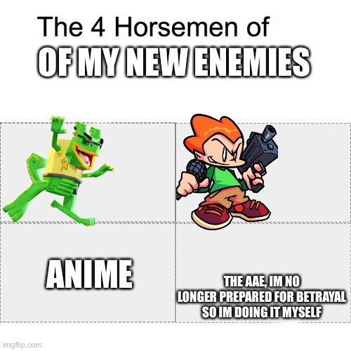 Four horsemen | OF MY NEW ENEMIES; ANIME; THE AAE, IM NO LONGER PREPARED FOR BETRAYAL SO IM DOING IT MYSELF | image tagged in four horsemen | made w/ Imgflip meme maker