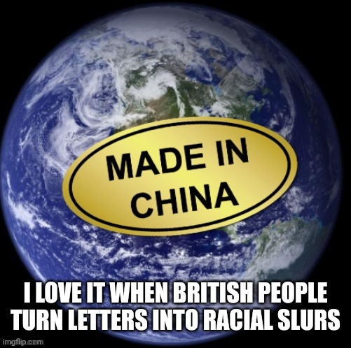 Earth Was Made In China | I LOVE IT WHEN BRITISH PEOPLE TURN LETTERS INTO RACIAL SLURS | image tagged in earth was made in china | made w/ Imgflip meme maker