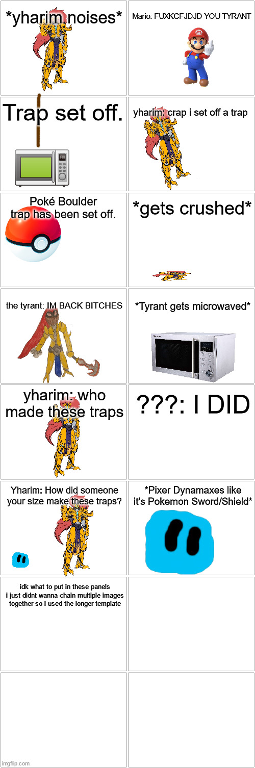 A shitpost | *yharim noises*; Mario: FUXKCFJDJD YOU TYRANT; Trap set off. yharim: crap i set off a trap; Poké Boulder trap has been set off. *gets crushed*; the tyrant: IM BACK BITCHES; *Tyrant gets microwaved*; yharim: who made these traps; ???: I DID; Yharim: How did someone your size make these traps? *Pixer Dynamaxes like it's Pokemon Sword/Shield*; idk what to put in these panels i just didnt wanna chain multiple images together so i used the longer template | image tagged in blank comic panel 2x8 | made w/ Imgflip meme maker