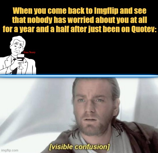 I'm back my fellow Jedi and Sith. =) | When you come back to Imgflip and see that nobody has worried about you at all for a year and a half after just been on Quotev: | image tagged in visible confusion | made w/ Imgflip meme maker