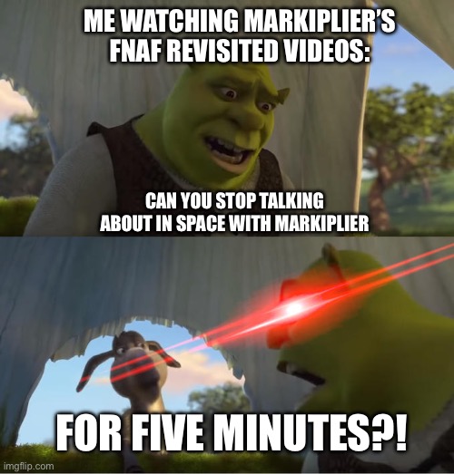 Me Getting Tired of All Those Plugs For In Space With Markiplier | ME WATCHING MARKIPLIER’S FNAF REVISITED VIDEOS:; CAN YOU STOP TALKING ABOUT IN SPACE WITH MARKIPLIER; FOR FIVE MINUTES?! | image tagged in shrek for five minutes | made w/ Imgflip meme maker