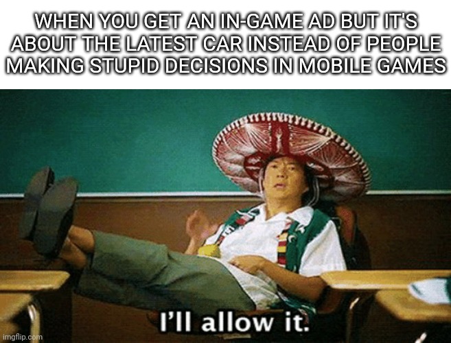 At least this is me | WHEN YOU GET AN IN-GAME AD BUT IT'S ABOUT THE LATEST CAR INSTEAD OF PEOPLE MAKING STUPID DECISIONS IN MOBILE GAMES | image tagged in ill allow it | made w/ Imgflip meme maker