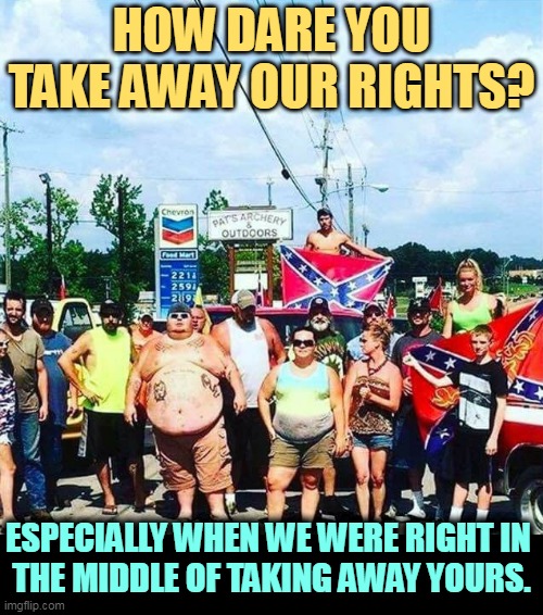 MAGA hypocrisy | HOW DARE YOU TAKE AWAY OUR RIGHTS? ESPECIALLY WHEN WE WERE RIGHT IN 
THE MIDDLE OF TAKING AWAY YOURS. | image tagged in trump voters - hillbilly rednecks,conservative hypocrisy,rights | made w/ Imgflip meme maker