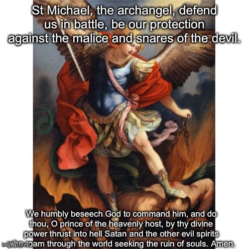 Join me in prayer, brothers | St Michael, the archangel, defend us in battle, be our protection against the malice and snares of the devil. We humbly beseech God to command him, and do thou, O prince of the heavenly host, by thy divine power thrust into hell Satan and the other evil spirits who roam through the world seeking the ruin of souls. Amen. | image tagged in saint michael | made w/ Imgflip meme maker