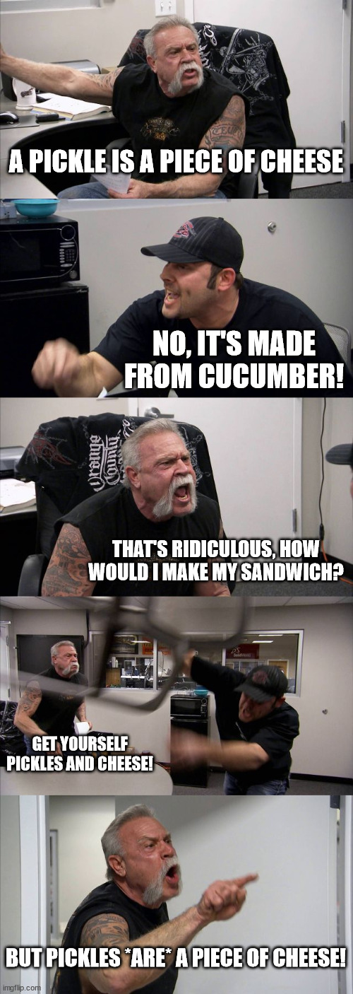 Basically, pickles are a piece of cheese |  A PICKLE IS A PIECE OF CHEESE; NO, IT'S MADE FROM CUCUMBER! THAT'S RIDICULOUS, HOW WOULD I MAKE MY SANDWICH? GET YOURSELF PICKLES AND CHEESE! BUT PICKLES *ARE* A PIECE OF CHEESE! | image tagged in memes,american chopper argument,pickles,cheese | made w/ Imgflip meme maker