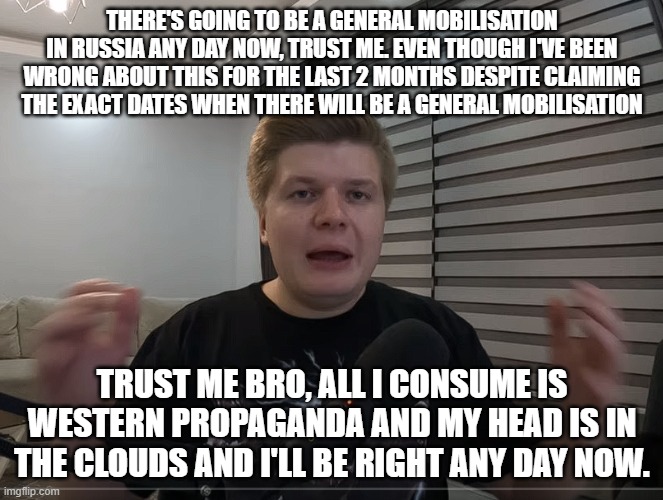 Guys like this who live in Russia spouting western propaganda is so strange to me. He can prove it wrong by just going outside | THERE'S GOING TO BE A GENERAL MOBILISATION IN RUSSIA ANY DAY NOW, TRUST ME. EVEN THOUGH I'VE BEEN WRONG ABOUT THIS FOR THE LAST 2 MONTHS DESPITE CLAIMING THE EXACT DATES WHEN THERE WILL BE A GENERAL MOBILISATION; TRUST ME BRO, ALL I CONSUME IS WESTERN PROPAGANDA AND MY HEAD IS IN THE CLOUDS AND I'LL BE RIGHT ANY DAY NOW. | image tagged in nato simp,pure cringe | made w/ Imgflip meme maker