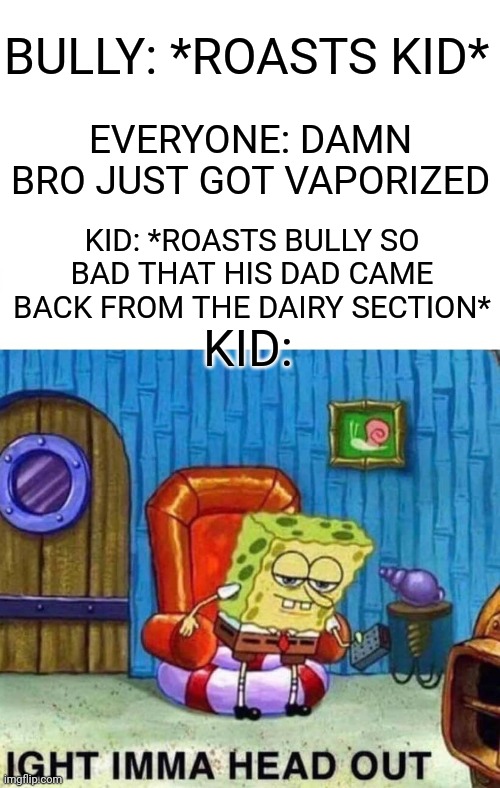 Cool guy | BULLY: *ROASTS KID*; EVERYONE: DAMN BRO JUST GOT VAPORIZED; KID: *ROASTS BULLY SO BAD THAT HIS DAD CAME BACK FROM THE DAIRY SECTION*; KID: | image tagged in memes,spongebob ight imma head out,funniest memes,bully | made w/ Imgflip meme maker