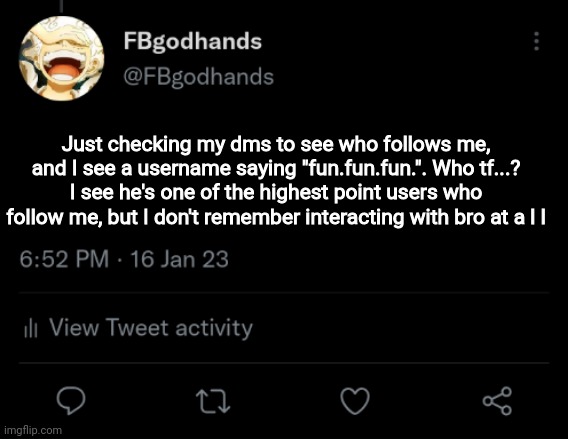 No honestly, who tf? Bro must've randomly followed me after I posted I'm the fun stream awhile back | Just checking my dms to see who follows me, and I see a username saying "fun.fun.fun.". Who tf...? I see he's one of the highest point users who follow me, but I don't remember interacting with bro at a l l | image tagged in pie charts | made w/ Imgflip meme maker